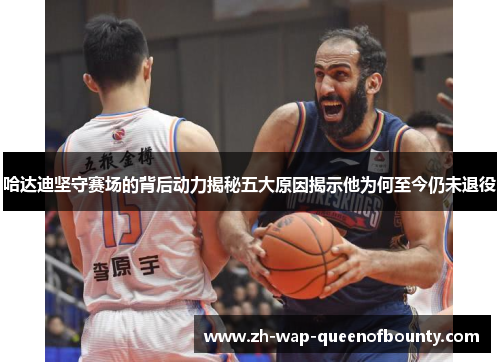 哈达迪坚守赛场的背后动力揭秘五大原因揭示他为何至今仍未退役