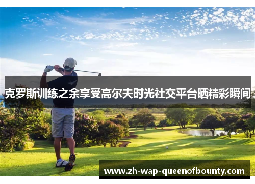 克罗斯训练之余享受高尔夫时光社交平台晒精彩瞬间